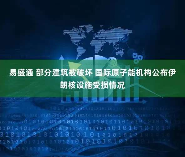 易盛通 部分建筑被破坏 国际原子能机构公布伊朗核设施受损情况