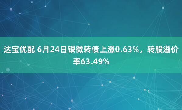 达宝优配 6月24日银微转债上涨0.63%，转股溢价率63.49%