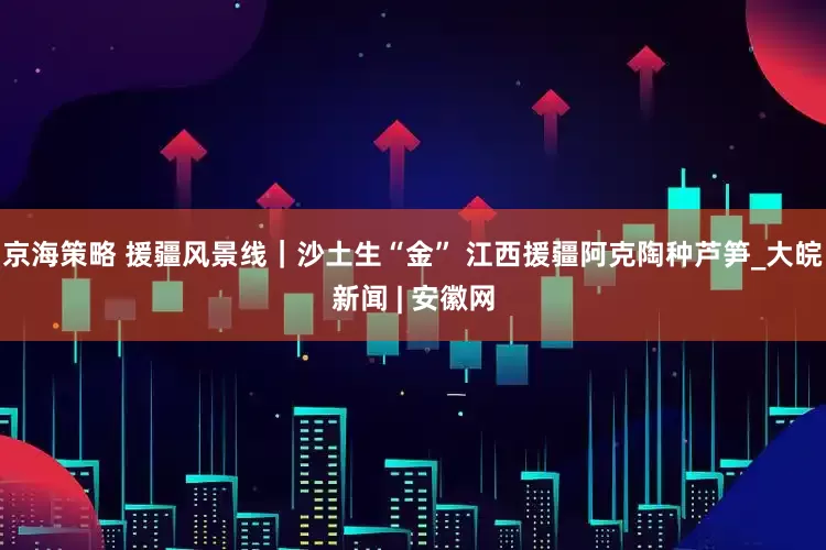 京海策略 援疆风景线｜沙土生“金” 江西援疆阿克陶种芦笋_大皖新闻 | 安徽网