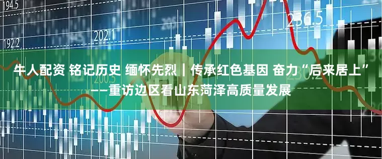牛人配资 铭记历史 缅怀先烈｜传承红色基因 奋力“后来居上”——重访边区看山东菏泽高质量发展