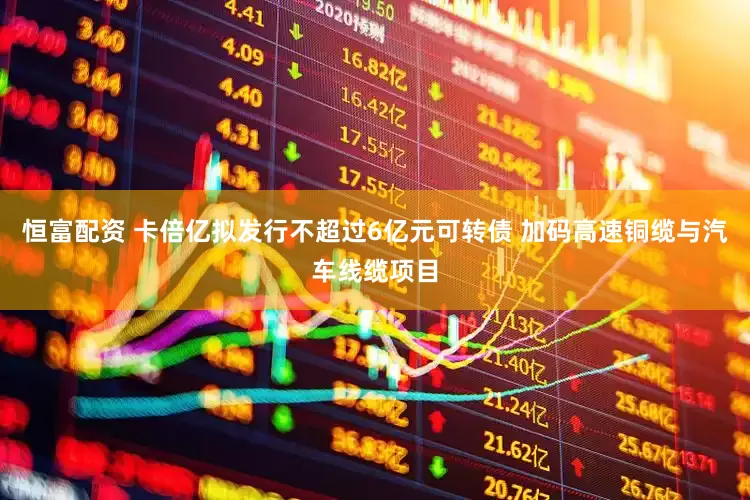恒富配资 卡倍亿拟发行不超过6亿元可转债 加码高速铜缆与汽车线缆项目