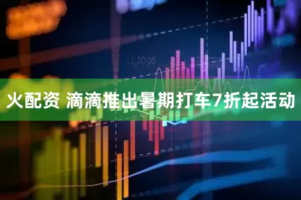 火配资 滴滴推出暑期打车7折起活动