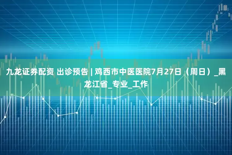 九龙证券配资 出诊预告 | 鸡西市中医医院7月27日（周日）_黑龙江省_专业_工作