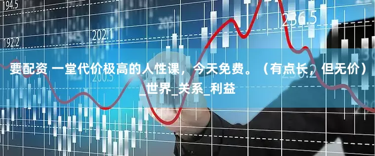 要配资 一堂代价极高的人性课，今天免费。（有点长，但无价）_世界_关系_利益