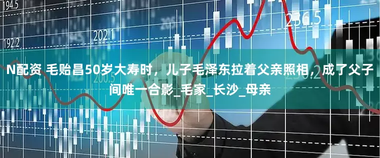 N配资 毛贻昌50岁大寿时，儿子毛泽东拉着父亲照相，成了父子间唯一合影_毛家_长沙_母亲
