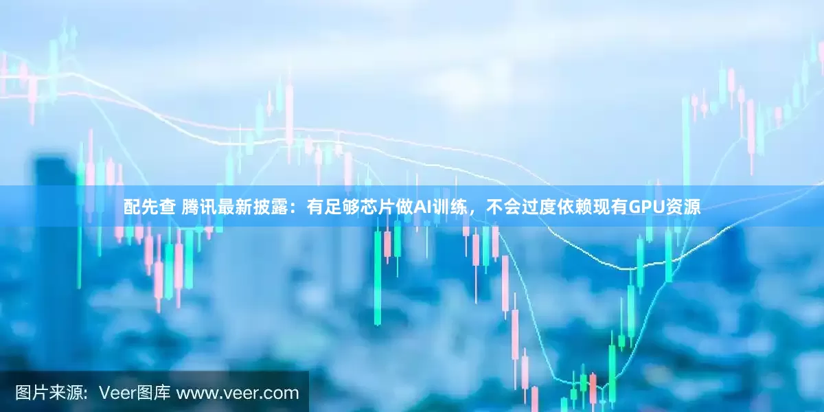 配先查 腾讯最新披露：有足够芯片做AI训练，不会过度依赖现有GPU资源