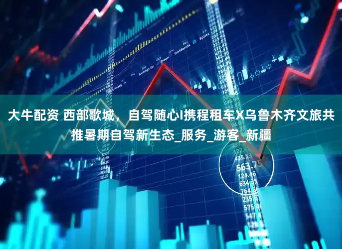 大牛配资 西部歌城，自驾随心I携程租车X乌鲁木齐文旅共推暑期自驾新生态_服务_游客_新疆
