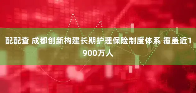 配配查 成都创新构建长期护理保险制度体系 覆盖近1900万人