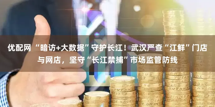 优配网 “暗访+大数据”守护长江！武汉严查“江鲜”门店与网店，坚守“长江禁捕”市场监管防线
