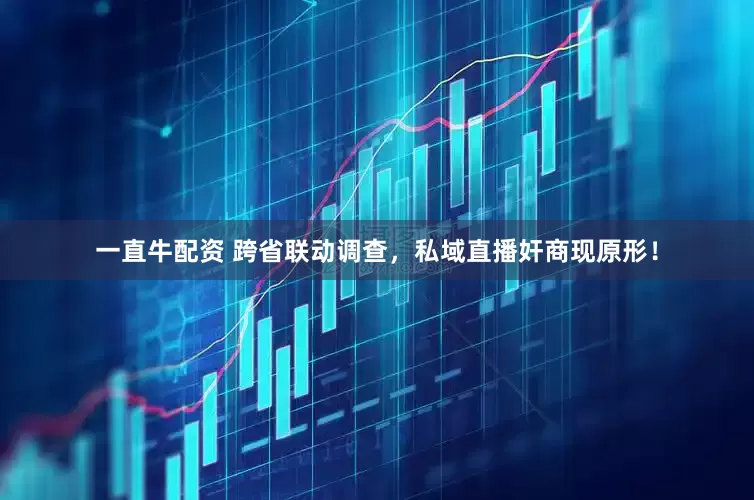一直牛配资 跨省联动调查，私域直播奸商现原形！