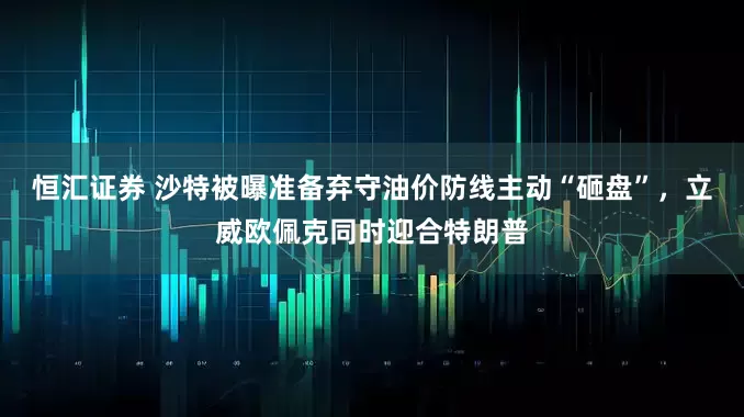 恒汇证券 沙特被曝准备弃守油价防线主动“砸盘”，立威欧佩克同时迎合特朗普