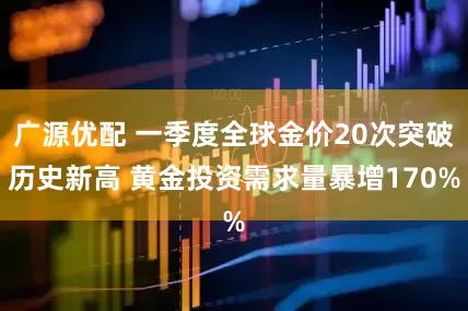广源优配 一季度全球金价20次突破历史新高 黄金投资需求量暴增170%