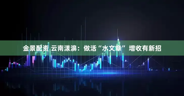 金景配资 云南漾濞：做活“水文章” 增收有新招