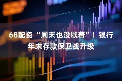 68配资 “周末也没歇着”！银行年末存款保卫战升级