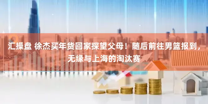 汇操盘 徐杰买年货回家探望父母！随后前往男篮报到，无缘与上海的淘汰赛