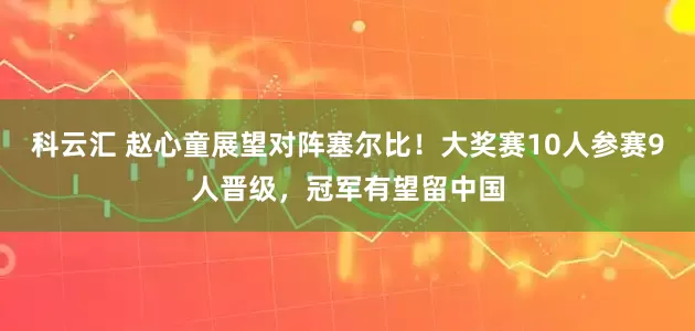 科云汇 赵心童展望对阵塞尔比！大奖赛10人参赛9人晋级，冠军有望留中国
