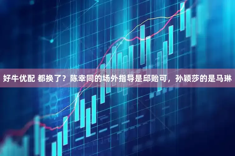 好牛优配 都换了？陈幸同的场外指导是邱贻可，孙颖莎的是马琳