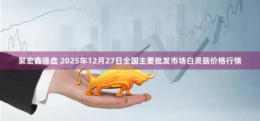 聚宏鑫操盘 2025年12月27日全国主要批发市场白灵菇价格行情
