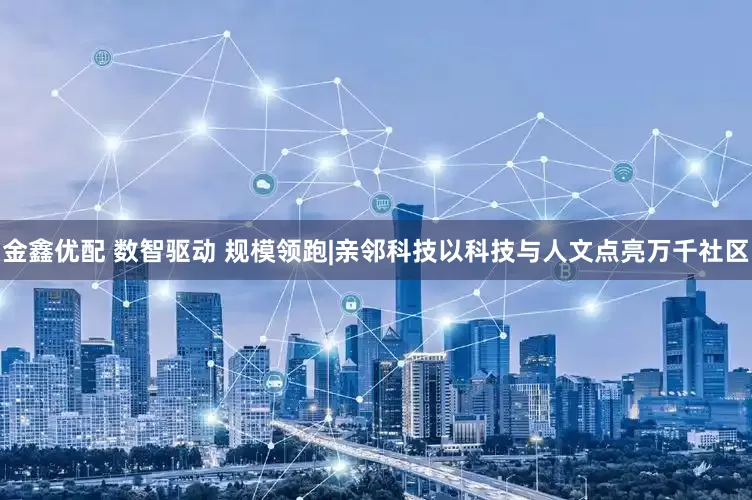 金鑫优配 数智驱动 规模领跑|亲邻科技以科技与人文点亮万千社区